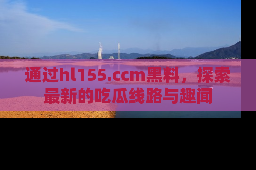通过hl155.ccm黑料，探索最新的吃瓜线路与趣闻