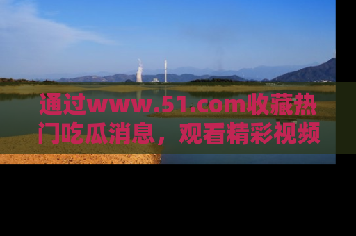通过www.51.com收藏热门吃瓜消息，观看精彩视频与段子！