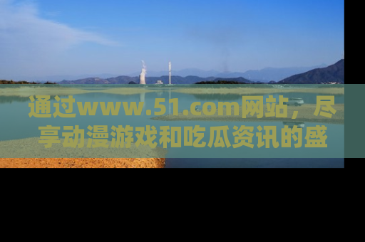 通过www.51.com网站，尽享动漫游戏和吃瓜资讯的盛宴！