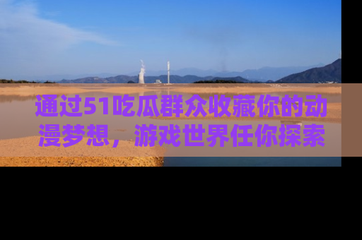 通过51吃瓜群众收藏你的动漫梦想，游戏世界任你探索