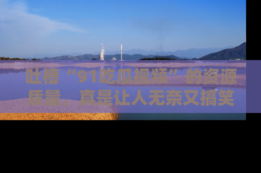 吐槽“91吃瓜视频”的资源质量，真是让人无奈又搞笑！