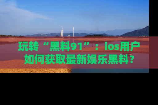 玩转“黑料91”：ios用户如何获取最新娱乐黑料？