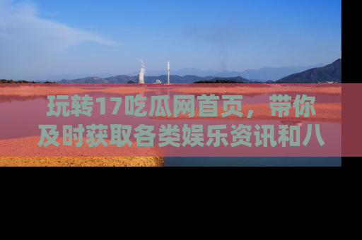 玩转17吃瓜网首页，带你及时获取各类娱乐资讯和八卦故事！