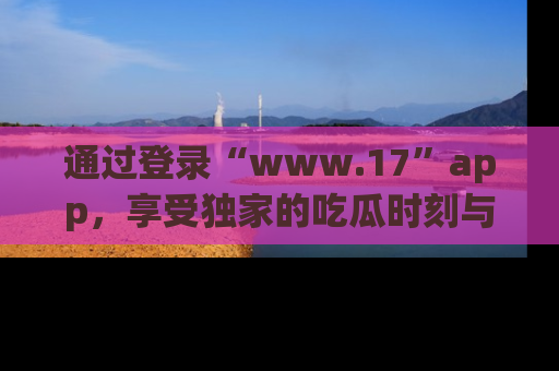 通过登录“www.17”app，享受独家的吃瓜时刻与娱乐资讯！