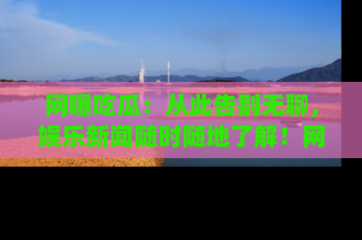 网曝吃瓜：从此告别无聊，娱乐新闻随时随地了解！网址：www.wangbaoegua.com