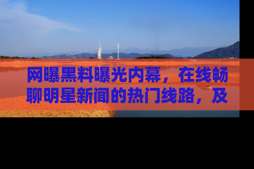 网曝黑料曝光内幕，在线畅聊明星新闻的热门线路，及时掌握最新消息！
