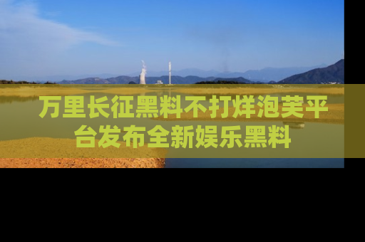 万里长征黑料不打烊泡芙平台发布全新娱乐黑料