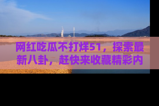 网红吃瓜不打烊51，探索最新八卦，赶快来收藏精彩内容！