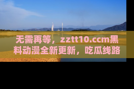 无需再等，zztt10.ccm黑料动漫全新更新，吃瓜线路佛系推荐！