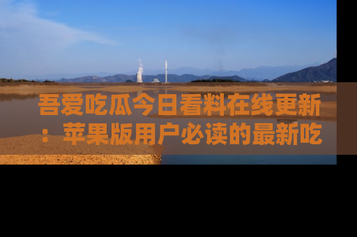 吾爱吃瓜今日看料在线更新：苹果版用户必读的最新吃瓜技巧