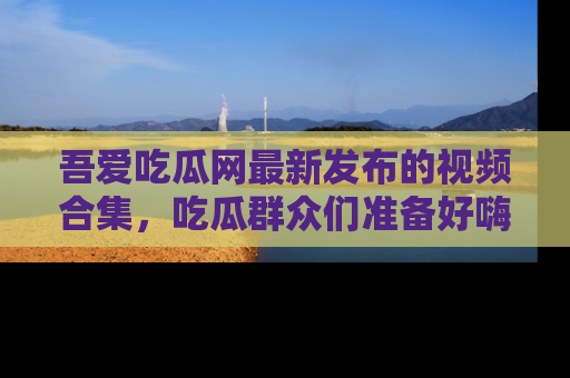 吾爱吃瓜网最新发布的视频合集，吃瓜群众们准备好嗨起来了吗？