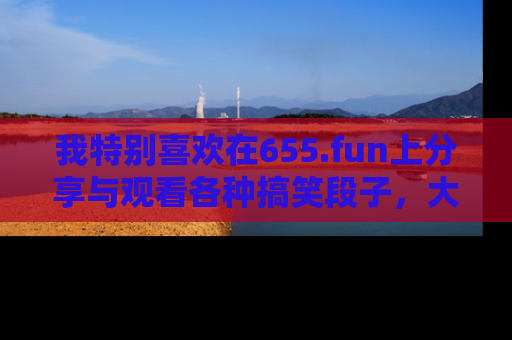 我特别喜欢在655.fun上分享与观看各种搞笑段子，大家一起来享受乐趣吧！