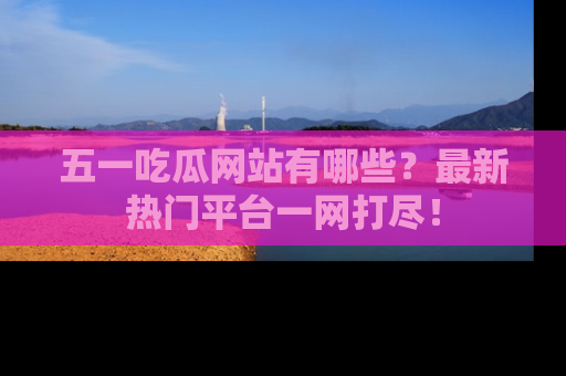 五一吃瓜网站有哪些？最新热门平台一网打尽！