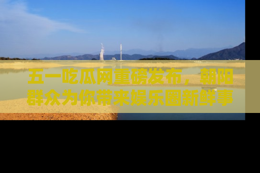 五一吃瓜网重磅发布，朝阳群众为你带来娱乐圈新鲜事！