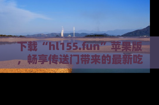 下载“hl155.fun”苹果版，畅享传送门带来的最新吃瓜资讯