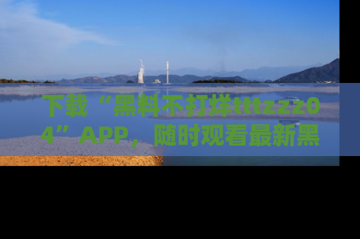 下载“黑料不打烊tttzzz04”APP，随时观看最新黑料不打烊tttzzz04在线！