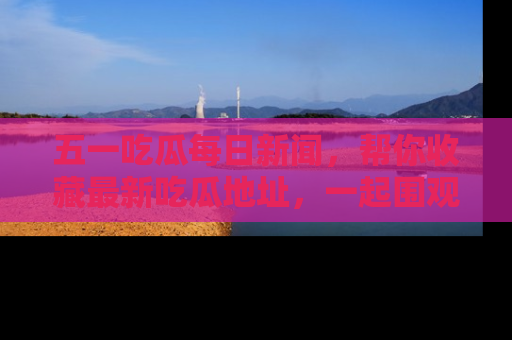五一吃瓜每日新闻，帮你收藏最新吃瓜地址，一起围观吧！