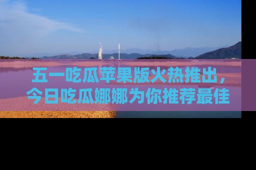 五一吃瓜苹果版火热推出，今日吃瓜娜娜为你推荐最佳美食！