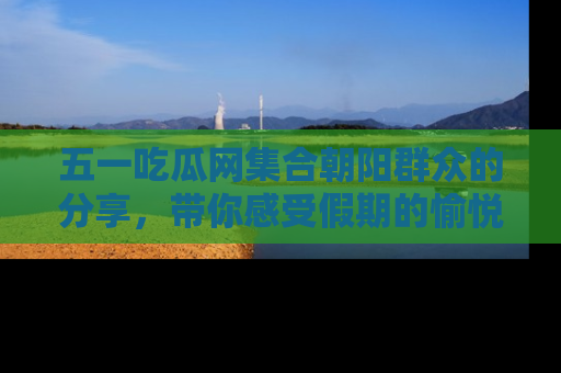 五一吃瓜网集合朝阳群众的分享，带你感受假期的愉悦！