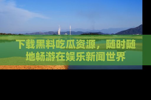 下载黑料吃瓜资源，随时随地畅游在娱乐新闻世界