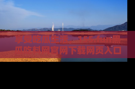 享受吃瓜生活，155.fun黑瓜吃料网官网下载网页入口全解析