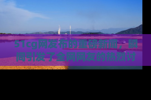 51cg网发布的重磅新闻，瞬间引发了全网网友的热烈讨论！