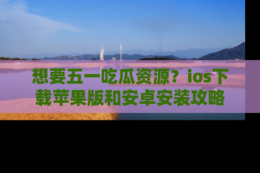 想要五一吃瓜资源？ios下载苹果版和安卓安装攻略