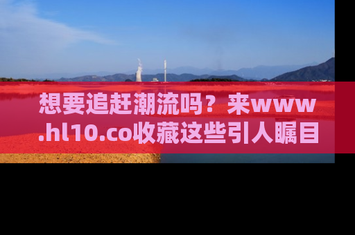 想要追赶潮流吗？来www.hl10.co收藏这些引人瞩目的新闻瞬间吧！