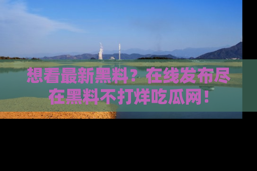 想看最新黑料？在线发布尽在黑料不打烊吃瓜网！