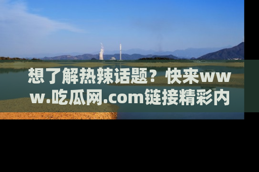 想了解热辣话题？快来www.吃瓜网.com链接精彩内容！