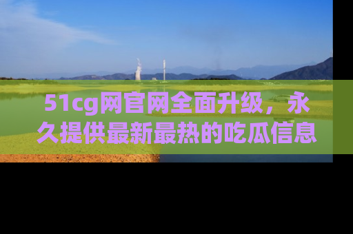51cg网官网全面升级，永久提供最新最热的吃瓜信息，助你永远走在潮流前端！