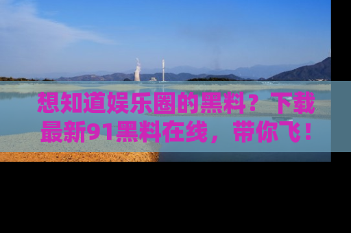 想知道娱乐圈的黑料？下载最新91黑料在线，带你飞！