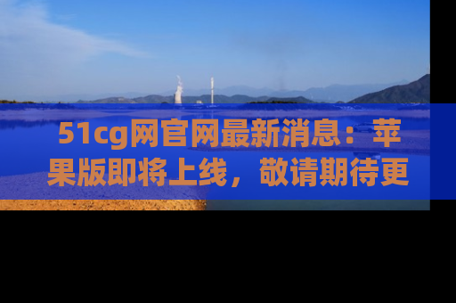 51cg网官网最新消息：苹果版即将上线，敬请期待更多吃瓜内容！