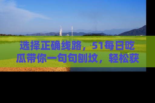 选择正确线路,51每日吃瓜带你一句句刨坟,轻松获取娱乐新资讯