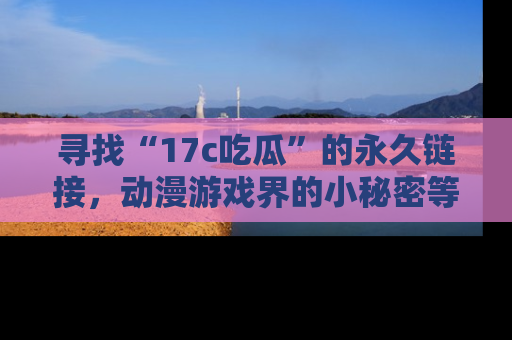 寻找“17c吃瓜”的永久链接,动漫游戏界的小秘密等你来揭秘!