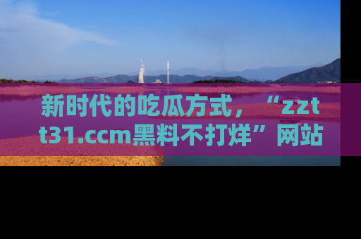 新时代的吃瓜方式,“zztt31.ccm黑料不打烊”网站为iOS用户带来惊喜