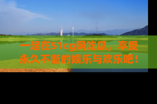 一起在51cg网吃瓜,享受永久不断的娱乐与欢乐吧!