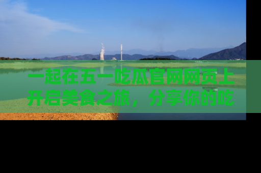 一起在五一吃瓜官网网页上开启美食之旅，分享你的吃瓜故事与精彩瞬间！