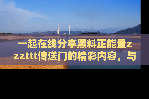 一起在线分享黑料正能量zzzttt传送门的精彩内容，与朋友互动！