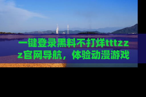 一键登录黑料不打烊tttzzz官网导航,体验动漫游戏风格黑料盛宴