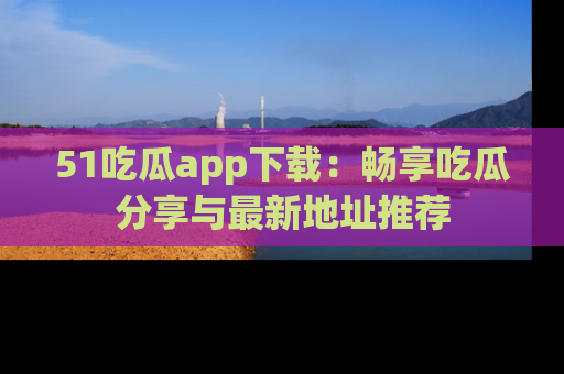 51吃瓜app下载：畅享吃瓜分享与最新地址推荐