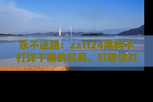 永不迷路：zztt24黑料不打烊干嘛的视频，打破你对吃瓜的固有认知！