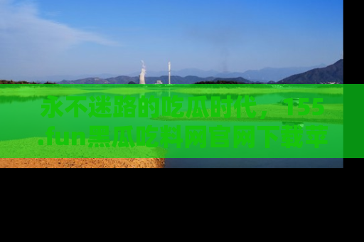 永不迷路的吃瓜时代，155.fun黑瓜吃料网官网下载苹果版陪你同行！