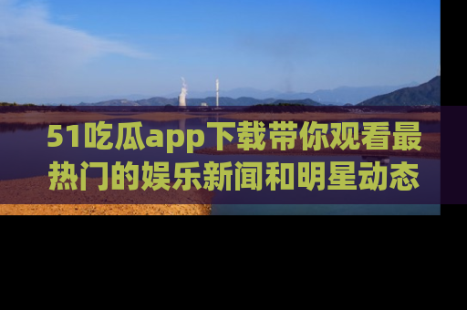 51吃瓜app下载带你观看最热门的娱乐新闻和明星动态
