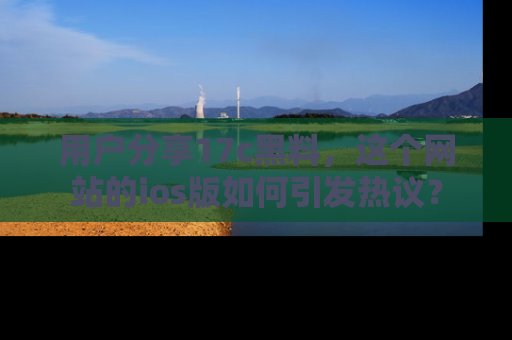 用户分享17c黑料，这个网站的ios版如何引发热议？