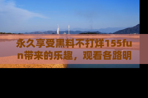 永久享受黑料不打烊155fun带来的乐趣，观看各路明星的内幕故事！