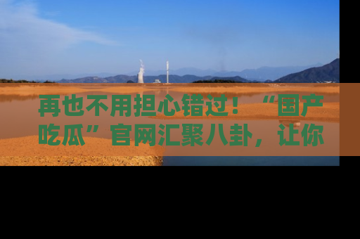 再也不用担心错过！“国产吃瓜”官网汇聚八卦，让你随时随地吃瓜。