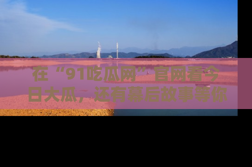 在“91吃瓜网”官网看今日大瓜，还有幕后故事等你来挖掘！
