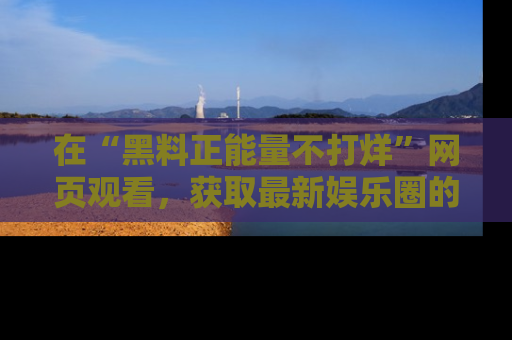 在“黑料正能量不打烊”网页观看，获取最新娱乐圈的正能量与黑料揭秘！