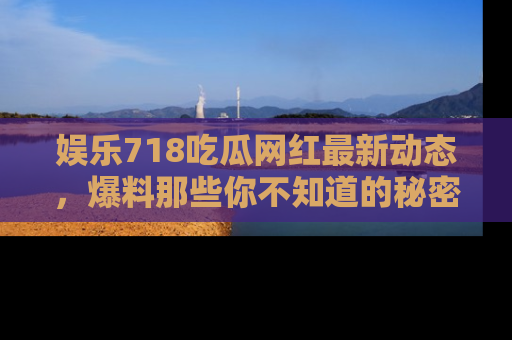 娱乐718吃瓜网红最新动态，爆料那些你不知道的秘密！